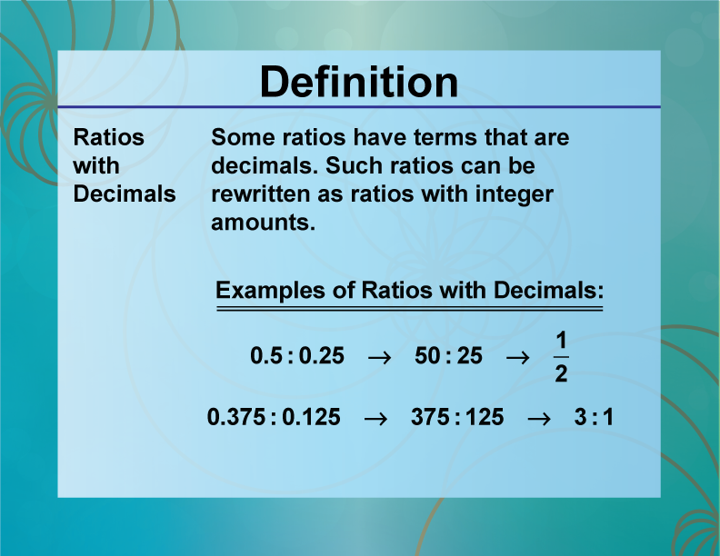 Ratios with Decimals. Some ratios have terms that are decimals. Such ratios can be rewritten as ratios with integer amounts.