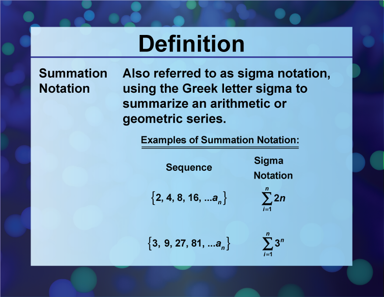 Summation Notation. Also referred to as sigma notation, using the Greek letter sigma to summarize an arithmetic or geometric series.
